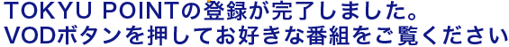 TOKYU POINTの登録が完了しました。　VODボタンを押してお好きな番組をご覧ください