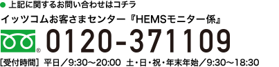 お電話でのお申込みはコチラ　イッツコムお客様センター『HEMSモニター募集係』 [受付時間] 平日／9:30～20:00（年末年始を除く）　土日祝／9:30～18:30 フリーダイアル 0120-371109